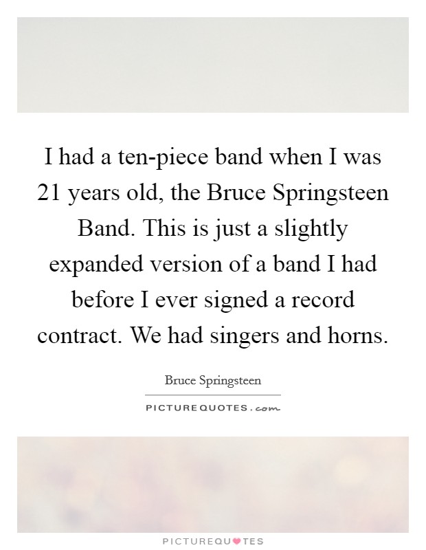 I had a ten-piece band when I was 21 years old, the Bruce Springsteen Band. This is just a slightly expanded version of a band I had before I ever signed a record contract. We had singers and horns Picture Quote #1