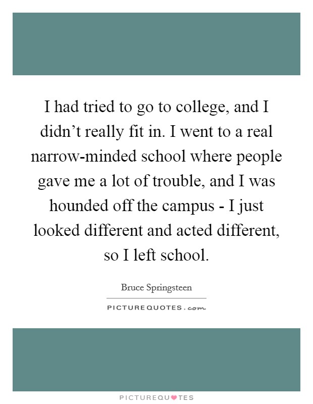 I had tried to go to college, and I didn't really fit in. I went to a real narrow-minded school where people gave me a lot of trouble, and I was hounded off the campus - I just looked different and acted different, so I left school Picture Quote #1