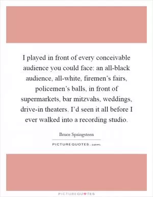 I played in front of every conceivable audience you could face: an all-black audience, all-white, firemen’s fairs, policemen’s balls, in front of supermarkets, bar mitzvahs, weddings, drive-in theaters. I’d seen it all before I ever walked into a recording studio Picture Quote #1