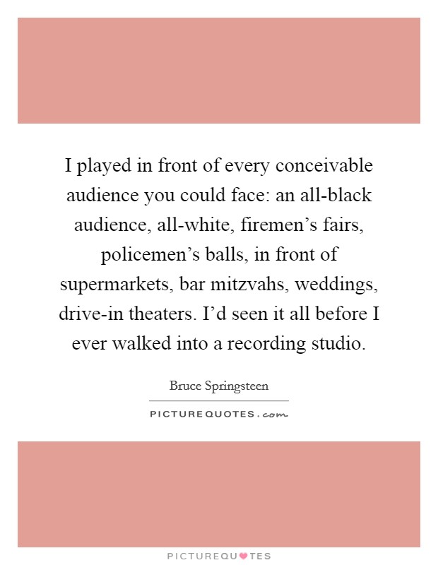 I played in front of every conceivable audience you could face: an all-black audience, all-white, firemen's fairs, policemen's balls, in front of supermarkets, bar mitzvahs, weddings, drive-in theaters. I'd seen it all before I ever walked into a recording studio Picture Quote #1
