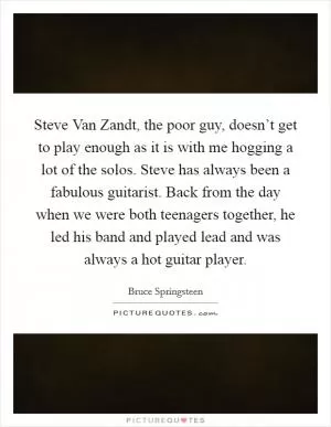 Steve Van Zandt, the poor guy, doesn’t get to play enough as it is with me hogging a lot of the solos. Steve has always been a fabulous guitarist. Back from the day when we were both teenagers together, he led his band and played lead and was always a hot guitar player Picture Quote #1