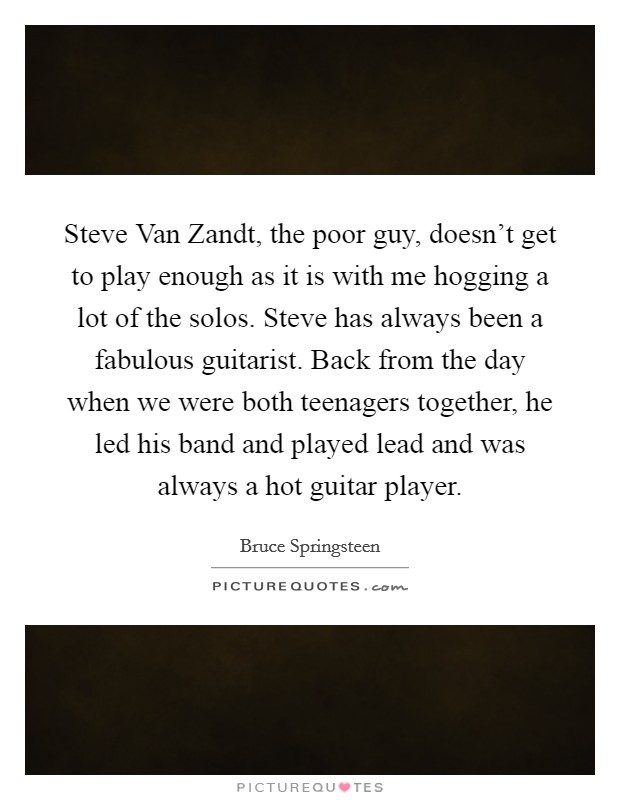 Steve Van Zandt, the poor guy, doesn't get to play enough as it is with me hogging a lot of the solos. Steve has always been a fabulous guitarist. Back from the day when we were both teenagers together, he led his band and played lead and was always a hot guitar player Picture Quote #1