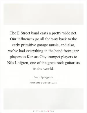 The E Street band casts a pretty wide net. Our influences go all the way back to the early primitive garage music, and also, we’ve had everything in the band from jazz players to Kansas City trumpet players to Nils Lofgren, one of the great rock guitarists in the world Picture Quote #1