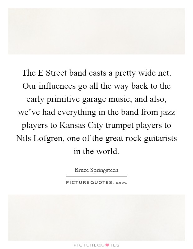 The E Street band casts a pretty wide net. Our influences go all the way back to the early primitive garage music, and also, we've had everything in the band from jazz players to Kansas City trumpet players to Nils Lofgren, one of the great rock guitarists in the world Picture Quote #1