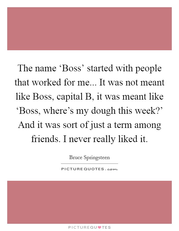 The name ‘Boss' started with people that worked for me... It was not meant like Boss, capital B, it was meant like ‘Boss, where's my dough this week?' And it was sort of just a term among friends. I never really liked it Picture Quote #1