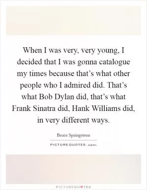 When I was very, very young, I decided that I was gonna catalogue my times because that’s what other people who I admired did. That’s what Bob Dylan did, that’s what Frank Sinatra did, Hank Williams did, in very different ways Picture Quote #1