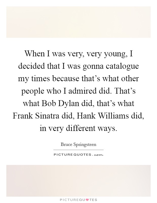 When I was very, very young, I decided that I was gonna catalogue my times because that's what other people who I admired did. That's what Bob Dylan did, that's what Frank Sinatra did, Hank Williams did, in very different ways Picture Quote #1