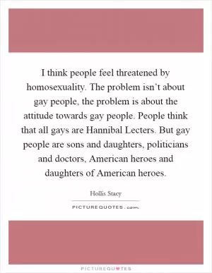 I think people feel threatened by homosexuality. The problem isn’t about gay people, the problem is about the attitude towards gay people. People think that all gays are Hannibal Lecters. But gay people are sons and daughters, politicians and doctors, American heroes and daughters of American heroes Picture Quote #1