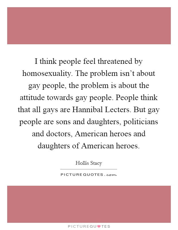 I think people feel threatened by homosexuality. The problem isn't about gay people, the problem is about the attitude towards gay people. People think that all gays are Hannibal Lecters. But gay people are sons and daughters, politicians and doctors, American heroes and daughters of American heroes Picture Quote #1