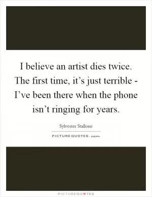I believe an artist dies twice. The first time, it’s just terrible - I’ve been there when the phone isn’t ringing for years Picture Quote #1