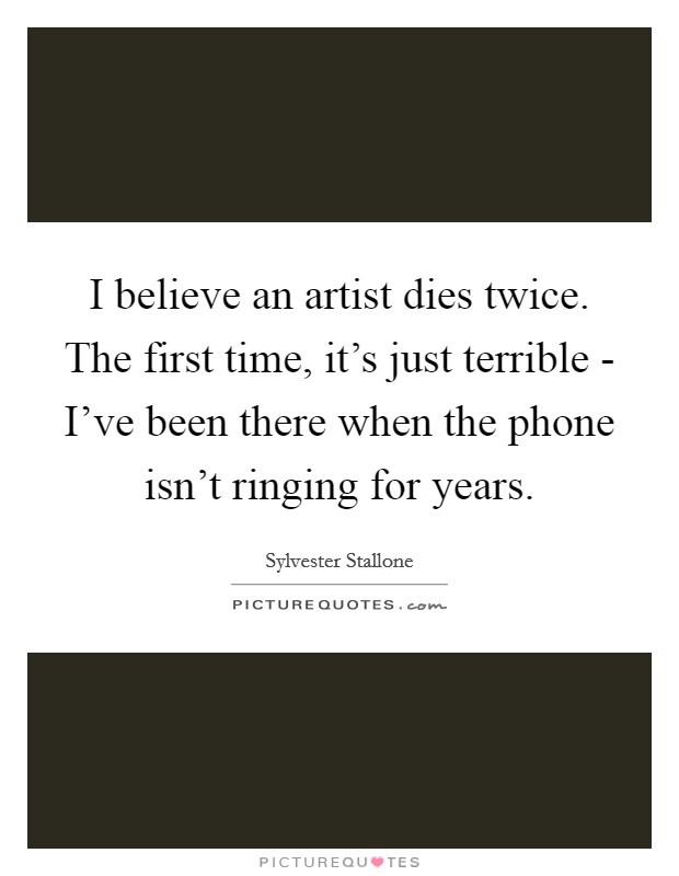 I believe an artist dies twice. The first time, it's just terrible - I've been there when the phone isn't ringing for years Picture Quote #1