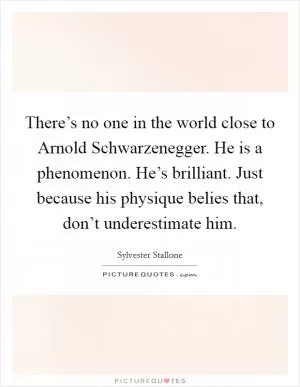 There’s no one in the world close to Arnold Schwarzenegger. He is a phenomenon. He’s brilliant. Just because his physique belies that, don’t underestimate him Picture Quote #1