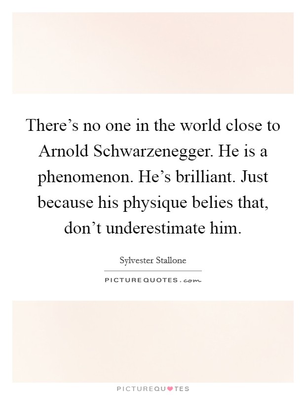 There's no one in the world close to Arnold Schwarzenegger. He is a phenomenon. He's brilliant. Just because his physique belies that, don't underestimate him Picture Quote #1