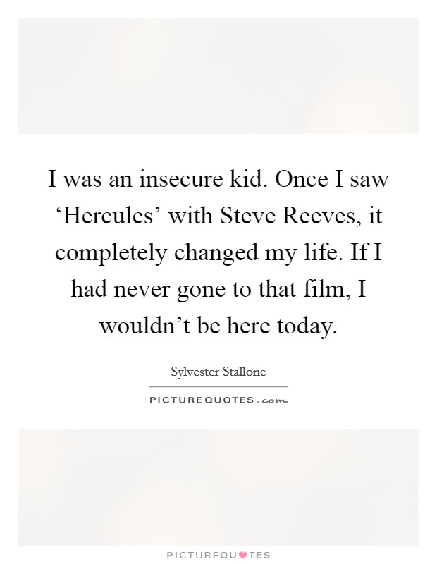 I was an insecure kid. Once I saw ‘Hercules' with Steve Reeves, it completely changed my life. If I had never gone to that film, I wouldn't be here today Picture Quote #1
