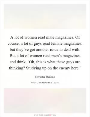 A lot of women read male magazines. Of course, a lot of guys read female magazines, but they’ve got another issue to deal with. But a lot of women read men’s magazines and think, ‘Oh, this is what these guys are thinking? Studying up on the enemy here.’ Picture Quote #1