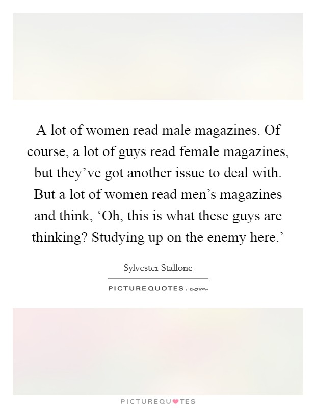 A lot of women read male magazines. Of course, a lot of guys read female magazines, but they've got another issue to deal with. But a lot of women read men's magazines and think, ‘Oh, this is what these guys are thinking? Studying up on the enemy here.' Picture Quote #1