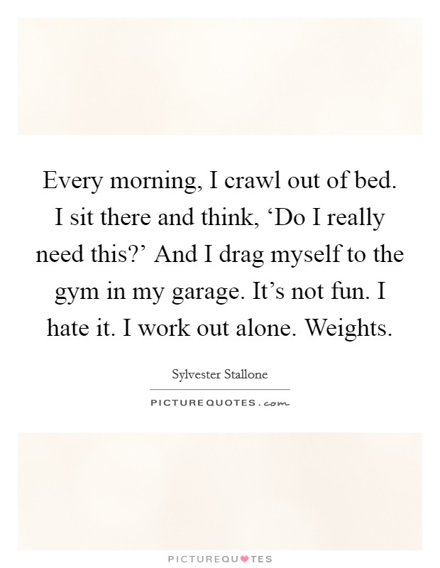Every morning, I crawl out of bed. I sit there and think, ‘Do I really need this?' And I drag myself to the gym in my garage. It's not fun. I hate it. I work out alone. Weights Picture Quote #1