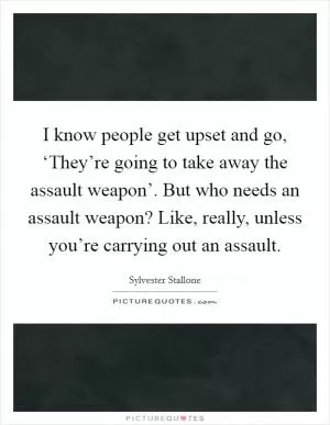 I know people get upset and go, ‘They’re going to take away the assault weapon’. But who needs an assault weapon? Like, really, unless you’re carrying out an assault Picture Quote #1