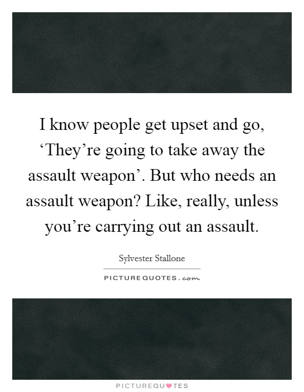 I know people get upset and go, ‘They're going to take away the assault weapon'. But who needs an assault weapon? Like, really, unless you're carrying out an assault Picture Quote #1