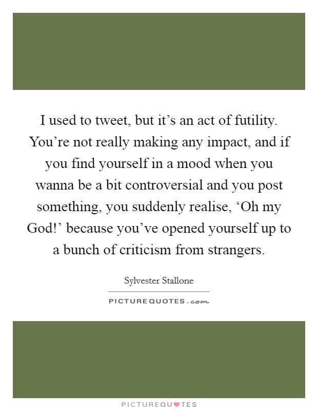 I used to tweet, but it's an act of futility. You're not really making any impact, and if you find yourself in a mood when you wanna be a bit controversial and you post something, you suddenly realise, ‘Oh my God!' because you've opened yourself up to a bunch of criticism from strangers Picture Quote #1