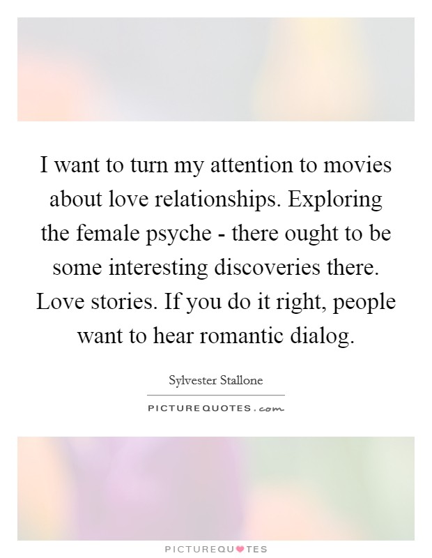 I want to turn my attention to movies about love relationships. Exploring the female psyche - there ought to be some interesting discoveries there. Love stories. If you do it right, people want to hear romantic dialog Picture Quote #1