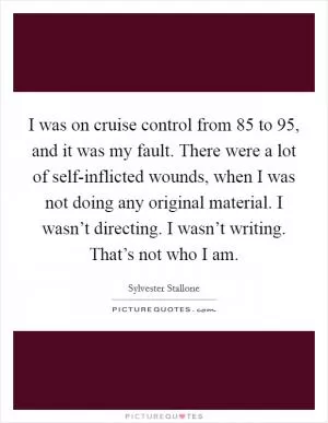 I was on cruise control from  85 to  95, and it was my fault. There were a lot of self-inflicted wounds, when I was not doing any original material. I wasn’t directing. I wasn’t writing. That’s not who I am Picture Quote #1