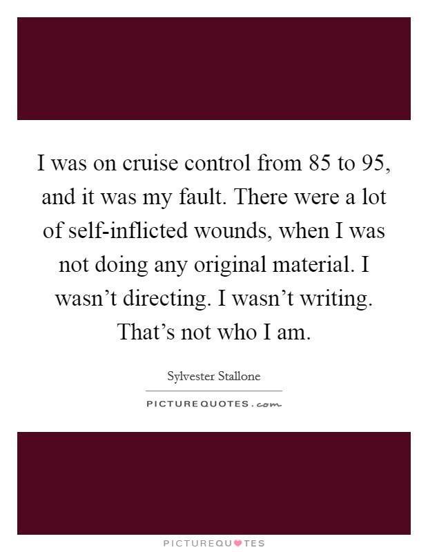 I was on cruise control from  85 to  95, and it was my fault. There were a lot of self-inflicted wounds, when I was not doing any original material. I wasn't directing. I wasn't writing. That's not who I am Picture Quote #1