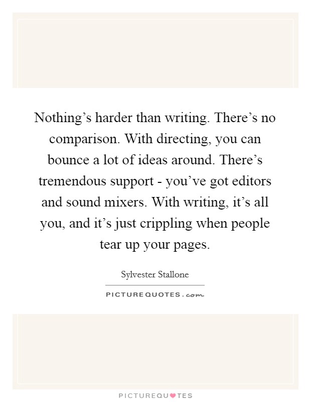 Nothing's harder than writing. There's no comparison. With directing, you can bounce a lot of ideas around. There's tremendous support - you've got editors and sound mixers. With writing, it's all you, and it's just crippling when people tear up your pages Picture Quote #1