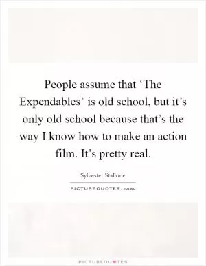 People assume that ‘The Expendables’ is old school, but it’s only old school because that’s the way I know how to make an action film. It’s pretty real Picture Quote #1