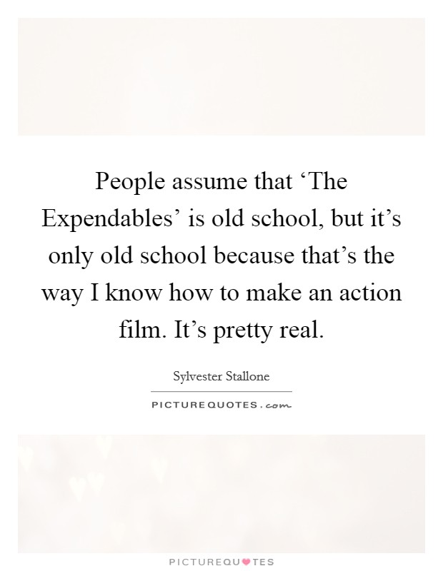 People assume that ‘The Expendables' is old school, but it's only old school because that's the way I know how to make an action film. It's pretty real Picture Quote #1