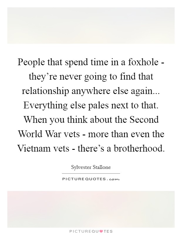 People that spend time in a foxhole - they're never going to find that relationship anywhere else again... Everything else pales next to that. When you think about the Second World War vets - more than even the Vietnam vets - there's a brotherhood Picture Quote #1