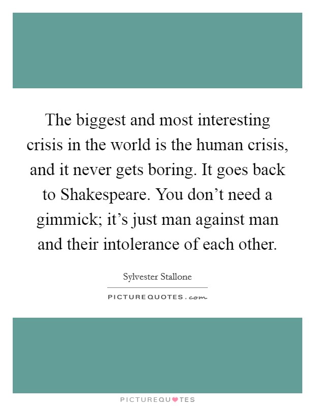 The biggest and most interesting crisis in the world is the human crisis, and it never gets boring. It goes back to Shakespeare. You don't need a gimmick; it's just man against man and their intolerance of each other Picture Quote #1