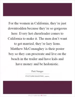For the women in California, they’re just downtrodden because they’re so gorgeous here. Every hot cheerleader comes to California to make it. The men don’t want to get married, they’re lazy lions. Matthew McConaughey is their poster boy so they can procreate and live on the beach in the trailer and have kids and have money and be hedonistic Picture Quote #1