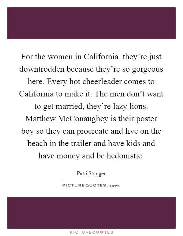 For the women in California, they're just downtrodden because they're so gorgeous here. Every hot cheerleader comes to California to make it. The men don't want to get married, they're lazy lions. Matthew McConaughey is their poster boy so they can procreate and live on the beach in the trailer and have kids and have money and be hedonistic Picture Quote #1
