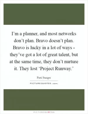I’m a planner, and most networks don’t plan. Bravo doesn’t plan. Bravo is lucky in a lot of ways - they’ve got a lot of great talent, but at the same time, they don’t nurture it. They lost ‘Project Runway.’ Picture Quote #1