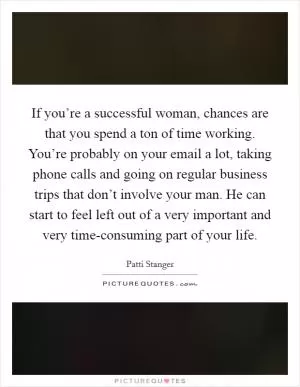 If you’re a successful woman, chances are that you spend a ton of time working. You’re probably on your email a lot, taking phone calls and going on regular business trips that don’t involve your man. He can start to feel left out of a very important and very time-consuming part of your life Picture Quote #1