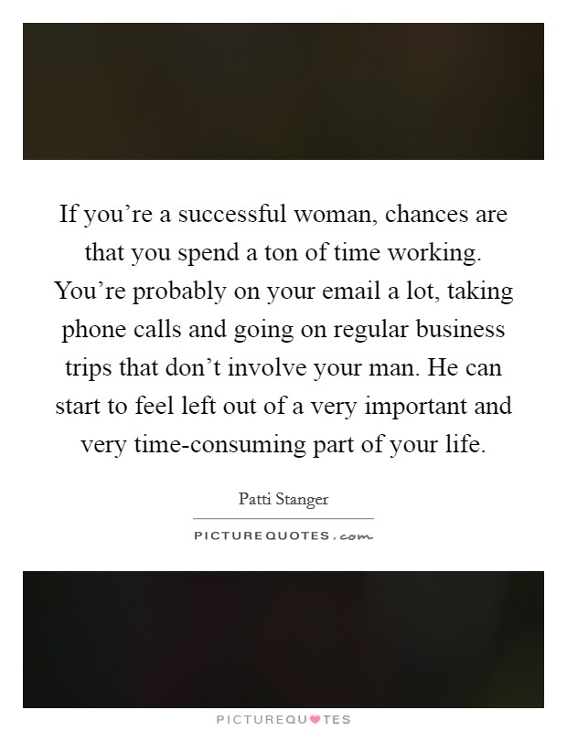 If you're a successful woman, chances are that you spend a ton of time working. You're probably on your email a lot, taking phone calls and going on regular business trips that don't involve your man. He can start to feel left out of a very important and very time-consuming part of your life Picture Quote #1
