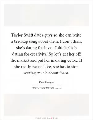 Taylor Swift dates guys so she can write a breakup song about them. I don’t think she’s dating for love - I think she’s dating for creativity. So let’s get her off the market and put her in dating detox. If she really wants love, she has to stop writing music about them Picture Quote #1