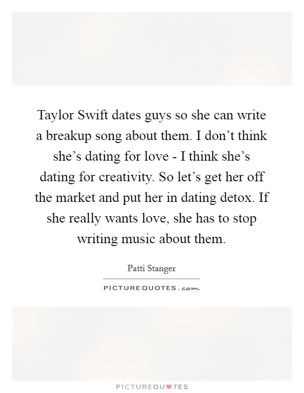 Taylor Swift dates guys so she can write a breakup song about them. I don't think she's dating for love - I think she's dating for creativity. So let's get her off the market and put her in dating detox. If she really wants love, she has to stop writing music about them Picture Quote #1