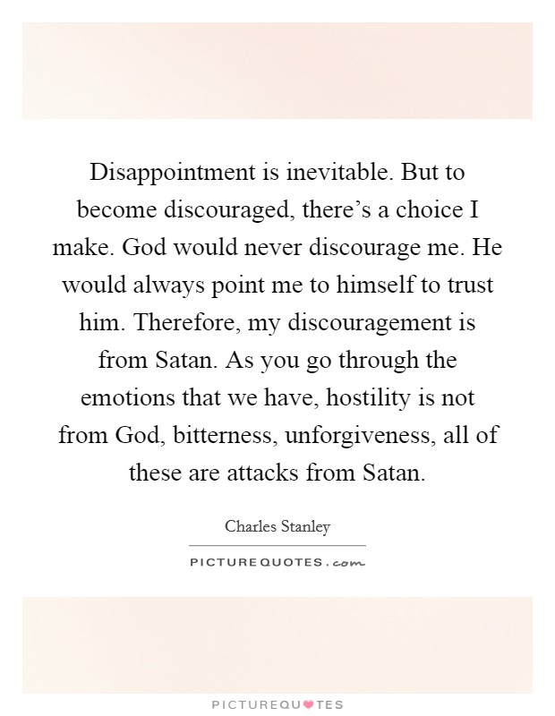 Disappointment is inevitable. But to become discouraged, there's a choice I make. God would never discourage me. He would always point me to himself to trust him. Therefore, my discouragement is from Satan. As you go through the emotions that we have, hostility is not from God, bitterness, unforgiveness, all of these are attacks from Satan Picture Quote #1