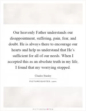 Our heavenly Father understands our disappointment, suffering, pain, fear, and doubt. He is always there to encourage our hearts and help us understand that He’s sufficient for all of our needs. When I accepted this as an absolute truth in my life, I found that my worrying stopped Picture Quote #1