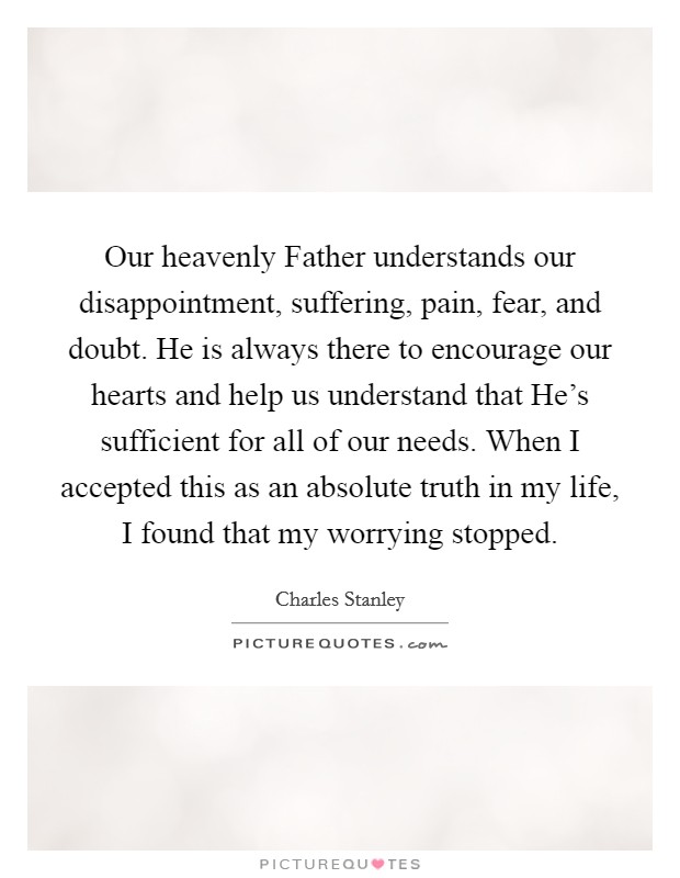 Our heavenly Father understands our disappointment, suffering, pain, fear, and doubt. He is always there to encourage our hearts and help us understand that He's sufficient for all of our needs. When I accepted this as an absolute truth in my life, I found that my worrying stopped Picture Quote #1