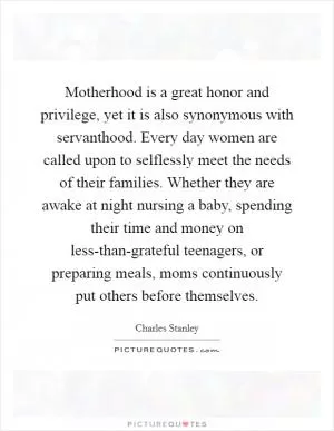 Motherhood is a great honor and privilege, yet it is also synonymous with servanthood. Every day women are called upon to selflessly meet the needs of their families. Whether they are awake at night nursing a baby, spending their time and money on less-than-grateful teenagers, or preparing meals, moms continuously put others before themselves Picture Quote #1