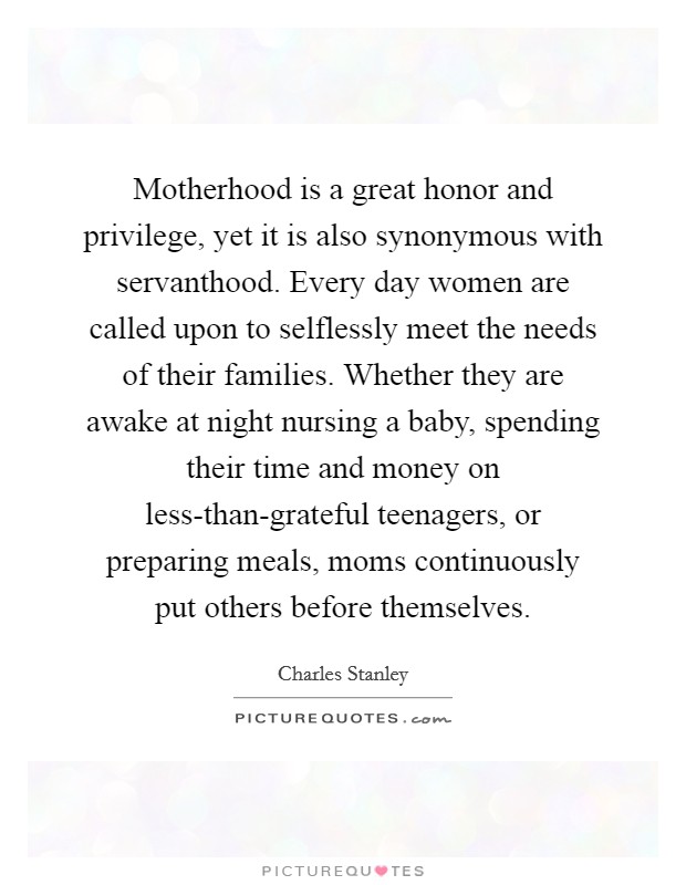 Motherhood is a great honor and privilege, yet it is also synonymous with servanthood. Every day women are called upon to selflessly meet the needs of their families. Whether they are awake at night nursing a baby, spending their time and money on less-than-grateful teenagers, or preparing meals, moms continuously put others before themselves Picture Quote #1