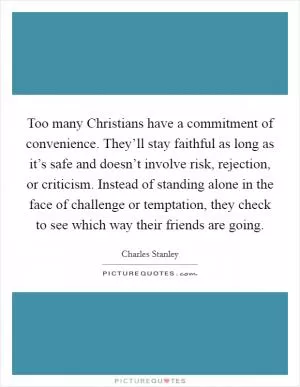 Too many Christians have a commitment of convenience. They’ll stay faithful as long as it’s safe and doesn’t involve risk, rejection, or criticism. Instead of standing alone in the face of challenge or temptation, they check to see which way their friends are going Picture Quote #1