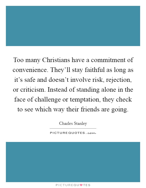 Too many Christians have a commitment of convenience. They'll stay faithful as long as it's safe and doesn't involve risk, rejection, or criticism. Instead of standing alone in the face of challenge or temptation, they check to see which way their friends are going Picture Quote #1