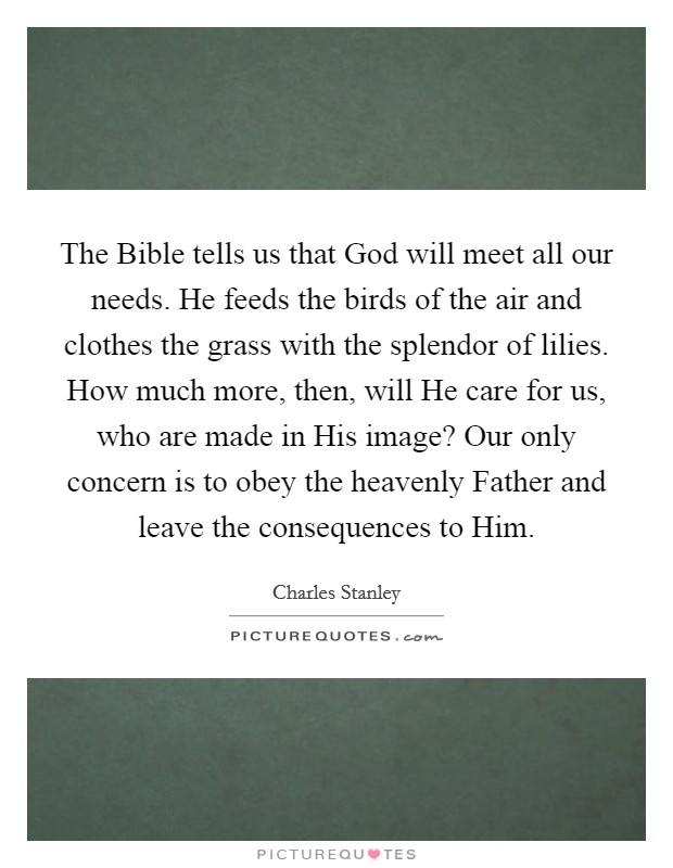 The Bible tells us that God will meet all our needs. He feeds the birds of the air and clothes the grass with the splendor of lilies. How much more, then, will He care for us, who are made in His image? Our only concern is to obey the heavenly Father and leave the consequences to Him Picture Quote #1