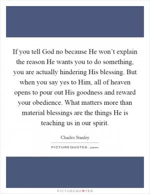 If you tell God no because He won’t explain the reason He wants you to do something, you are actually hindering His blessing. But when you say yes to Him, all of heaven opens to pour out His goodness and reward your obedience. What matters more than material blessings are the things He is teaching us in our spirit Picture Quote #1