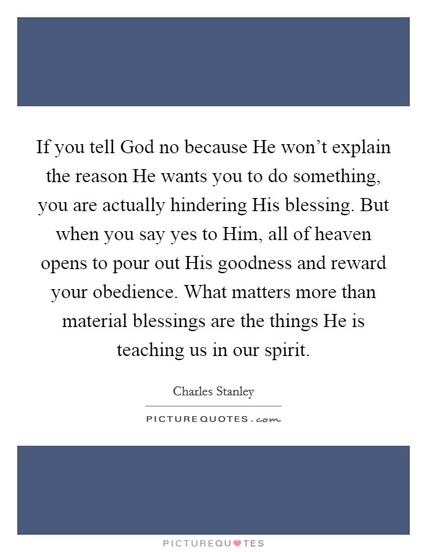 If you tell God no because He won't explain the reason He wants you to do something, you are actually hindering His blessing. But when you say yes to Him, all of heaven opens to pour out His goodness and reward your obedience. What matters more than material blessings are the things He is teaching us in our spirit Picture Quote #1
