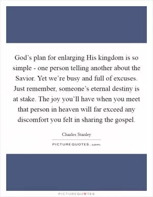 God’s plan for enlarging His kingdom is so simple - one person telling another about the Savior. Yet we’re busy and full of excuses. Just remember, someone’s eternal destiny is at stake. The joy you’ll have when you meet that person in heaven will far exceed any discomfort you felt in sharing the gospel Picture Quote #1